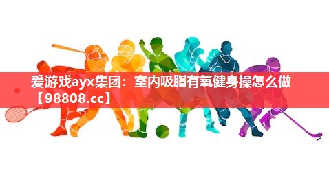 爱游戏ayx集团：室内吸脂有氧健身操怎么做